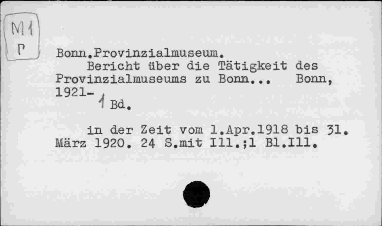 ﻿Bonn.Provinzialmuseum.
Bericht über die Tätigkeit des Provinzialmuseums zu Bonn... Bonn, 1921- .
1 Bd.
in der Zeit vom 1.Apr.1918 bis 51. März 1920. 24 S.mit Ill.jl Bl.Ill.